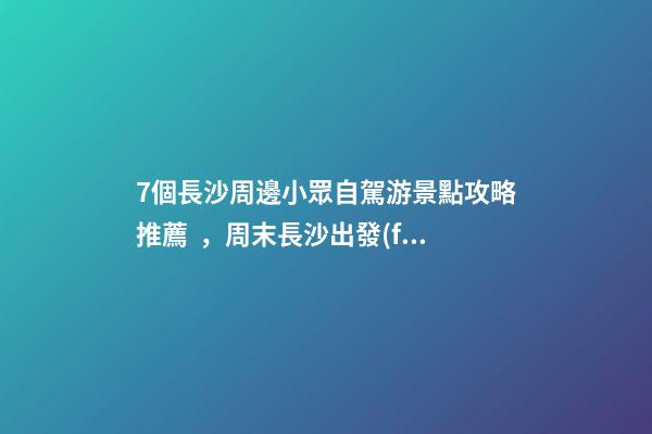 7個長沙周邊小眾自駕游景點攻略推薦，周末長沙出發(fā)1-2日自駕游去哪好玩？